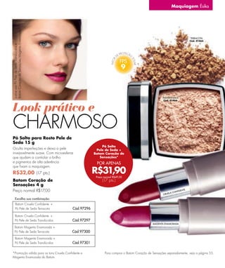 Maquiagem Ésika


Batom Coração de Sensações Magenta Enamorada.




                                                                                                                                        TERRACOTA
                                                                                                                                       Cód. 01465
Justine usa Pó Pele de Seda Translúcidos e




                                                                                9



                                                                                                          TRANSLÚCIDOS
                                                                                                           Cód. 01466



Look prático e
CHARMOSO
Pó Solto para Rosto Pele de
Seda 15 g
                                                                Pó Solto
Oculta imperfeições e deixa a pele                           Pele de Seda +
invejavelmente suave. Com microesferas                      Batom Coração de
que ajudam a controlar o brilho                                Sensações*
e pigmentos de alta aderência                                POR APENAS

                                                            R$31,90
que fixam a maquiagem.
R$32,00 (17 pts.)
                                                             Preço normal R$49,00
Batom Coração de                                                 (17 pts.)
Sensações 4 g
Preço normal R$17,00                                                                                                CON
                                                                                                                        FID   EN T E
                                                                                                               LA
                                                                                                          CIRUE
        Escolha sua combinação:
        Batom Ciruela Confidente +
        Pó Pele de Seda Terracota               Cód.97296

       Batom Ciruela Confidente +
       Pó Pele de Seda Translúcidos             Cód.97297
                                                                                                   MAGENTA ENAMORADA
      Batom Magenta Enamorada +
      Pó Pele de Seda Terracota                 Cód.97300
       Batom Magenta Enamorada +
       Pó Pele de Seda Translúcidos             Cód.97301

*Promoção válida para os tons Ciruela Conﬁdente e                  Para comprar o Batom Coração de Sensações separadamente, veja a página 55.
Magenta Enamorada do Batom.                                                                                                               73
 