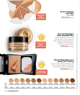 Kit de 4 Esponjas
                                                                                                                                para Base
                                                                      APLICAÇÃO                                                       Cód. 10928
                                                                        MAIS
                                                                      UNIFORME                                             R$10,00 (6 pts.)




                                   BEIGE 1
                                                                                                                 Base de Maquiagem




                                                                                                                                                          *Teste realizado nos Laboratórios BELCORP, após 9 horas de aplicação do produto, com 19 voluntárias de 25 a 45 anos.
                                                                                                                Rosto Hidratado 30 g
                                                                                                             Encobre imperfeições e uniformiza
                                                                            15                             o tom da pele. Com microgotas de
                                                                                                          água, vitamina E, proteínas de soja e
                                                                                                                ceramidas. De fácil aplicação,
                                                                      ROSTO 53%
                                                                                                                    permite que a pele respire.
                                                                         MAIS
                                                                      HIDRATADO*                                         R$24,00 (13 pts.)




         BEIGE 3



                                                                                                           Base de Maquiagem para
                                                                                                               Rosto 3 em 1 Pro 6 g
                                                                                                   Cobre, controla o brilho e protege a pele

                                                                            20                      dos raios solares. Textura em creme que
                                                                                                      se transforma em pó ao ser aplicada.
                                                                                                                         R$34,00 (18 pts.)
                                                                       3 AÇÕES EM
                                                                      UMA SÓ BASE




BASE       BEIGE 1      BEIGE 2       BEIGE 3    BEIGE 4      BEIGE 5    BEIGE 6    ROSA 1     ROSA 2     ROSA 3         ROSA 4     ROSA 5     ROSA 6
3 EM 1   Cód. 01284   Cód. 01286    Cód. 01287 Cód. 01288   Cód. 01289 Cód. 01290 Cód. 01291 Cód. 01292 Cód. 01293     Cód. 01294 Cód. 01295 Cód. 01296

BASE
ROSTRO      BEIGE 1    BEIGE 2    BEIGE 3    BEIGE 4          BEIGE 5    BEIGE 6    ROSA 1     ROSA 2       ROSA 3       ROSA 4     ROSA 5     ROSA 6
HIDRATADO Cód. 05675 Cód. 05676 Cód. 05677 Cód. 01110       Cód. 01354 Cód. 01365 Cód. 01380 Cód. 01413   Cód. 01415   Cód. 01418 Cód. 01420 Cód. 01421


74   www.esika.com.br
 