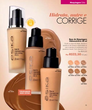 Maquiagem Ésika




                                                    Hidrata, nutre e
                           13                               CORRIGE
                BEIGE 1
              Cód. 24334




                                               ROSA 5
                                             Cód. 24344
                                                                                  Base de Maquiagem
                                                                                  Hidronutritiva 30 ml
                                                                         Oculta os sinais de idade, devolve a
                                                                       aparência de ﬁrmeza e elasticidade ao
                                                                          rosto e permite um acabamento com
                                                                       aparência natural. Com vitaminas E e F.
                                  BEIGE 3
                                Cód. 24336                                                      De R$30,00

                                                                            Por   R$22,50 (12 pts.)


                                                                                 ROSA 1     ROSA 2     ROSA 3
                                                                               Cód. 24340 Cód. 24341 Cód. 24342


                                                            BEIGE 2
                                                          Cód. 24335


                                                                                  ROSA 4     BEIGE 4    BEIGE 5
                                                                                Cód. 24343 Cód. 24337 Cód. 24338




                                                                                                       BEIGE 6
                                                                                                     Cód. 24339




  ROSA 6
Cód. 24345   VISUALMENTE
             MAIS JOVEM




                                                                                                             75
 