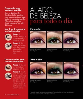 ALIADO
Preparada para
qualquer ocasião



                                  DE BELEZA
Com o Quinteto de
Sombras Color Maxtime
você pode criar looks para
todos os momentos do dia.
Além disso, seu olhar
ﬁcará impecável por até
24 horas.

Use 1 ou 2 tons para              Para o dia
um look prático
            Passo 1:
            Escolha uma cor e
            passe por toda a
            pálpebra móvel.
            Passo 2: Se
            quiser, use um tom
            mais claro rente à
            sobrancelha,          Quinteto de Sombras             Quinteto de Sombras             Quinteto de Sombras
                                  Oro Magnetic                    Wood Style                      Rose Prolong
            iluminando o
            olhar.


Ouse nas cores para                Para a noite
um look soﬁsticado
            Passo 1: Use um
            tom em toda a
            pálpebra móvel.
            Passo 2: Invente
            looks. Dê mais cor
            ao olhar passando
            uma sombra rente
            aos cílios inferio-   Quinteto de Sombras             Quinteto de Sombras             Quinteto de Sombras
            res, ilumine com      Oro Magnetic                    Wood Style                      Rose Prolong
            um tom claro e dê
            profundidade com
            um tom escuro.

                                  * Segundo teste de percepção realizado por 77 avaliadores em um grupo de voluntárias
                                  maquiadas com o Quinteto de Sombras Proﬁssional.
76   www.esika.com.br
 