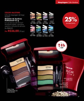 Maquiagem Color Maxtime




COLOR MAXTIME
Linha de maquiagem de longa


                                                                                                   25%
duração.
Quinteto de Sombras
Proﬁssional 4,5 g                        MOCCA      SIERRA      PURPLE A      GLAMOUR
                                        FASHION    COLORING      RTISTIC       BLACK
Cor que dura por até 24 horas*.        Cód. 13092 Cód. 13102   Cód. 13098    Cód. 13106              DE DESCONTO
Acompanha espelho, aplicadores
especiais e instruções de aplicação.
De R$48,00

Por   R$36,00 (19 pts.)
                                          ROSE         AQUA    MOONLIGHT       AZUL
                                        PROLONG     PERMANENT     STYLE       MYSTERY
                                       Cód. 13100   Cód. 09559 Cód. 13094   Cód. 13089




                                                                                          24h
                                                                                            COR*




                               TIC
                            NE
                         AG 96
                      O M 30
                    OR d. 1
                      Có




                                                                     WOOD STYLE
                                                                     Cód. 13104




                                                                                                 APLICADORES
                                                                                                     ESPECIAIS

                                                                                                USE ESTE
                                                                                           TOM TAMBÉM
                                                                                                 COMO
                                                                                            DELINEADOR
      VEM COM
      INSTRUÇÕES DE
      APLICAÇÃO


                                                                                                                    77
 