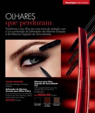 Maquiagem Color Maxtime




OLHARES
Transforme o seu olhar em uma arma de sedução com
o uso combinado do Delineador de Máxima Duração
e da Máscara Segredo da Sensualidade.




COLOR MAXTIME                               Máscara para Cílios
Linha de maquiagem de longa                 Segredo da Sensualidade
duração.                                    8g
                                            Cobre progressivamente seus cílios,
Delineador de Máxima                        enquanto ﬁxa a cor por horas.
Duração para Olhos 0,28 g                   De R$33,00
Cores intensas por horas. Com Magnetic
Bio-Active para ótima aderência, sistema    Por   R$26,40 (14 pts.)
retrátil e textura extra sedosa.
R$19,50 (10 pts.)
                                           NEGRO INTENSO   NEGRO MARRÓN   MARRÓN INTENSO
                                            Cód. 07924        INTENSO       Cód. 08531
                                                            Cód. 08590

                                                                                                                     79
 