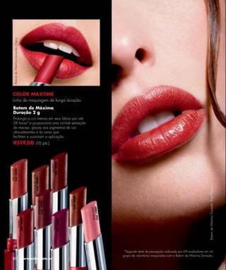 Batom de Máxima Duração Cherry




  COLOR MAXTIME
  Linha de maquiagem de longa duração.
  Batom de Máxima
  Duração 2 g
  Prolonga a cor intensa em seus lábios por até
  24 horasa e proporciona uma incrível sensação
  de maciez, graças aos pigmentos de cor
  ultra-aderentes e às ceras que
  facilitam e suavizam a aplicação.
  R$19,00 (10 pts.)
                                                                   Cód. 10942
                                                                     OPORTO
Cód. 05461
 MIEL GLACÉ




                                          CHOCOLATE SATIN
                                            Cód. 10967




                                                                                                                                                                          Batom de Máxima Duração Rojo Passion.
                                                                                  Cód. 10960
                                                                                    CAOBA
                                                     VINO GOLDEN
                                                      Cód. 10941




                                                                                                         7
                                                                                                        HT
                                                                                               Cód. 1100
                                                                                               ROSA LIG
                             Cód. 10983




                                                                     Cód. 10940
                                                                      CANDELIT
                               CHERRY




                                                                                                              a
                                                                                                                Segundo teste de percepção realizado por 69 avaliadores em um
                                                                                                             grupo de voluntárias maquiadas com o Batom de Máxima Duração.
  80                                www.esika.com.br
 