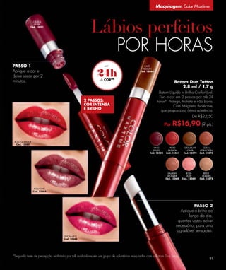 Maquiagem Color Maxtime


                 CIRUELA
                  DESIRE
               Cód. 13051




                                                                        POR HORAS
PASSO 1                                                                                     CAFÉ



                                                          24h
                                                                                          PASSION
Aplique a cor e                                                                         Cód. 13066

deixe secar por 2
minutos.                                                       CORab
                                                                                                                  Batom Duo Tattoo
                                                                                                                      2,8 ml / 1,7 g
                                                                                                      Batom Líquido + Brilho Confortável.
                                                                                                      Fixa a cor em 2 passos por até 24
                                                 2 PASSOS:                                           horasb. Protege, hidrata e não borra.
                                                 COR INTENSA                                                    Com Magnetic Bio-Active,
                                                 E BRILHO
                                                                                                       que proporciona ótima aderência.
                                                                                                                                De R$22,50

                                                                                                            Por   R$16,90 (9 pts.)

    ROJO GLAMOUR
     Cód. 13080
                                                                                                  VINO         ROJO       CHOCOLATE      CORAL
                                                                                                 DELISS      PASSION        LOVER      ATTRACTION
                                                                                               Cód. 13082   Cód. 13061    Cód. 13078   Cód. 13073




                                                                                                             SALMÓN         ROSA          BEIGE
                                                                                                             WONDER         LIGHT        SEASON
                                                                                                            Cód. 13068   Cód. 13064    Cód. 13075



                    ROSA CHIC
                   Cód. 13084




                                                                                                                              PASSO 2
                                                                                                                      Aplique o briho ao
                                                                                                                           longo do dia,
                                                                                                                    quantas vezes achar
                                                                                                                   necessário, para uma
                                                                                                                    agradável sensação.
                                   FUCSIA HOT
                                   Cód. 13044




b
 Segundo teste de percepção realizado por 68 avaliadores em um grupo de voluntárias maquiadas com o Batom Duo Tatoo.
                                                                                                                                              81
 
