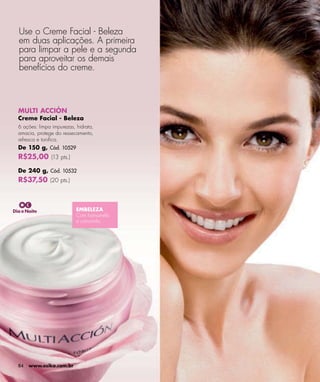 Use o Creme Facial - Beleza
  em duas aplicações. A primeira
  para limpar a pele e a segunda
  para aproveitar os demais
  benefícios do creme.



  MULTI ACCIÓN
  Creme Facial - Beleza
  6 ações: limpa impurezas, hidrata,
  amacia, protege do ressecamento,
  refresca e toniﬁca.
  De 150 g, Cód. 10529
  R$25,00 (13 pts.)
  De 240 g, Cód. 10532
  R$37,50 (20 pts.)



Dia e Noite                 EMBELEZA
                            Com hamamélis
                            e camomila.




  84   www.esika.com.br
 