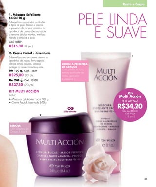 Rosto e Corpo




                                                    PELE LINDA
1. Máscara Esfoliante
Facial 90 g
6 benefícios para todas as idades




                                                       E SUAVE
e tipos de pele. Reduz e previne
a presença de cravos, minimiza a
aparência de poros abertos, ajuda
a remover células mortas, matiﬁca,
hidrata e amacia a pele.
Cód. 10539
R$15,00 (8 pts.)

2. Creme Facial - Juventude
                                                                        1
6 benefícios em um creme: atenua a
aparência de rugas, ﬁrma a pele,
clareia zonas escuras, amacia,       REDUZ A PRESENÇA
protege do ressecamento e nutre.     DE CRAVOS
De 150 g, Cód. 12859                 Com pétalas de rosa,
                                     extrato puriﬁcante de
R$25,00 (13 pts.)                    limão, genciana
                                     e vitamina E.
De 240 g, Cód. 10538
R$37,50 (20 pts.)
KIT MULTI ACCIÓN
Inclui:
                                                                 Kit
                                                             Multi Acción
                                                              POR APENAS

                                                             R$34,20
                                      Dia e Noite             Valor total R$52,50
                                                                 Cód. 97329
                            2
                                                                 (18 pts.)


RENOVA
Com complexo de
Ômega 3, 6 e 9.




                                                                                    85
 