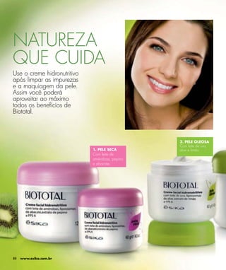 NATUREZA
QUE CUIDA
Use o creme hidronutritivo
após limpar as impurezas
e a maquiagem da pele.
Assim você poderá
aproveitar ao máximo
todos os benefícios de
Biototal.



                                                2. PELE OLEOSA
                                                Com leite de uva,
                             1. PELE SECA       aloe e limão.
                             Com leite de
                             amêndoas, pepino
                             e abacate.




88   www.esika.com.br
 