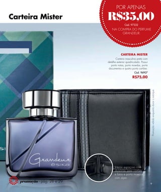 POR APENAS
Carteira Mister              R$35,00        Cód. 97332
                                NA COMPRA DO PERFUME
                                     GRANDEUR.




                                         CARTEIRA MISTER
                                    Carteira masculina preta com
                             detalhe exterior quadriculado. Possui
                                porta notas, porta moedas, porta
                              documentos e quatro porta cartões.
                                                     Cód. 96907
                                                   R$75,00




                                                                     Promoção válida enquanto durar o estoque.




                                   Interior espaçoso com
                                   divisórias para cartões
                                   e fotos e porta moedas
                                   com zíper.
   promoção - pág. 28 e 29
                                                                     9
 