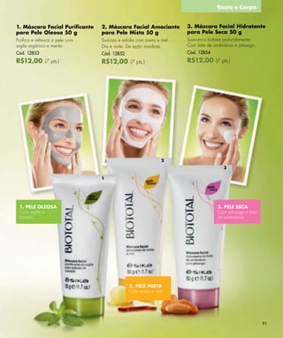 Rosto e Corpo


1. Máscara Facial Puriﬁcante    2. Máscara Facial Amaciante          3. Máscara Facial Hidratante
para Pele Oleosa 50 g           para Pele Mista 50 g                 para Pele Seca 50 g
Puriﬁca e refresca a pele com   Suaviza e esfolia com aveia e mel.   Suaviza e hidrata profundamente.
argila orgânica e menta.        Dia e noite. De ação imediata.       Com leite de amêndoas e pêssego.
Cód. 12853                      Cód. 12852                           Cód. 12854
R$12,00 (7 pts.)                R$12,00 (7 pts.)                     R$12,00 (7 pts.)




                                                              2
                                                                                      3

                                1




 1. PELE OLEOSA                                                                    3. PELE SECA
 Com argila e                                                                      Com pêssego e leite
 hortelã.                                                                          de amêndoas.




                                             2. PELE MISTA
                                             Com aveia e mel.




                                                                                                         91
 