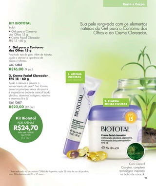 Rosto e Corpo




KIT BIOTOTAL                                                             Sua pele renovada com os elementos
Inclui:
                                                                         naturais do Gel para o Contorno dos
• Gel para o Contorno
dos Olhos 15 g                                                                   Olhos e do Creme Clareador.
• Creme Facial Clareador
FPS 15 - 60 g

1. Gel para o Contorno
dos Olhos 15 g
Para todo tipo de pele. Além de hidratar,
ajuda a atenuar a aparência de
bolsas e olheiras.
Cód. 12855
R$16,00 (9 pts.)
                                                            1. ATENUA
2. Creme Facial Clareador                                   OLHEIRAS
FPS 15 - 60 g                                               com vitamina E
Ajuda a atenuar e prevenir o
escurecimento da pele*. Sua fórmula
possui os principais ativos do arroz e
é inspirada na baba de caracol (ácido
glicólico, alantoína, colágeno, elastina
e vitaminas B e E).
                                                                                      2. CLAREIA
Cód. 12857
                                                                                      ZONAS ESCURAS
R$22,00 (12 pts.)


      Kit Biototal
        POR APENAS

    R$24,70
         Valor total R$38,00
            Cód. 97331
             (13 pts.)




                                                                                                      Com Claricol
                                                                                                Complex, complexo
*Teste realizado no Laboratório CLAIM da Argentina, após 28 dias de uso do produto,           tecnológico inspirado
com 50 voluntárias de 20 a 55 anos.                                                            na baba de caracol.
                                                                                                                  93
 