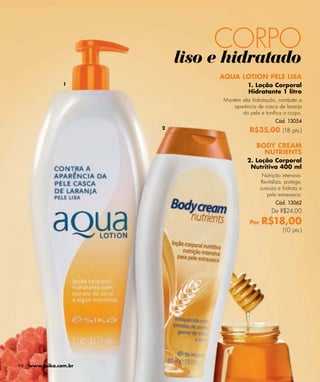 CORPO
                            liso e hidratado
                                 AQUA LOTION PELE LISA
                 1                          1. Loção Corporal
                                            Hidratante 1 litro
                                  Mantém alta hidratação, combate a
                                      aparência de casca de laranja
                                         da pele e toniﬁca o corpo.
                                                          Cód. 13054
                        2
                                             R$35,00 (18 pts.)

                                               BODY CREAM
                                                 NUTRIENTS
                                            2. Loção Corporal
                                             Nutritiva 400 ml
                                                    Nutrição intensiva.
                                                   Revitaliza, protege,
                                                   suaviza e hidrata a
                                                      pele extrasseca.
                                                          Cód. 13062
                                                        De R$24,00

                                             Por   R$18,00
                                                             (10 pts.)




94   www.esika.com.br
 