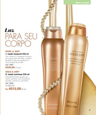Rosto e Corpo




Luz
PARA SEU                                   1
                                                         2




CORPO
PEARL & SOFT
1. Loção Corporal 210 ml
Com vitamina E, micropérolas luminosas,
que proprocionam alto brilho, e extratos
de pérola e seda que equilibram os
níveis de água da sua pele.
Cód. 13067
R$20,00 (11 pts.)

GOLD & SOFT
2. Loção Luminosa 210 ml
Extraordinário banho dourado que
umecta e perfuma. Com micropérolas
douradas, vitamina E e suavizantes.
Cód. 13063
De R$20,00

Por   R$15,00 (8 pts.)




                                                             95
 