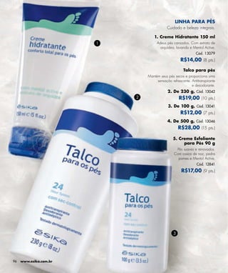 LINHA PARA PÉS
                                            Cuidado e beleza integrais.

                                    1. Creme Hidratante 150 ml
                        1            Adeus pés cansados. Com extrato de
                                       orquídea, lavanda e Mentol Active.
                                                              Cód. 13079
                                                     R$14,00 (8 pts.)

                                                      Talco para pés
                                Mantém seus pés secos e proporciona uma
                                     sensação refrescante. Antitranspirante
                                                           e desodorante.
                                            2. De 230 g, Cód. 13042
                            2                       R$19,00 (10 pts.)
                                            3. De 100 g, Cód. 13041
                                                     R$12,00 (7 pts.)
                                            4. De 500 g, Cód. 13046
                                                    R$28,00 (15 pts.)

                                                5. Creme Esfoliante
                                                     para Pés 90 g
                                                 Pés suaves e renovados.
                                                Com casca de noz, pedra
                                                  pomes e Mentol Active.
                                                               Cód. 12841
                                                     R$17,00 (9 pts.)




                                                3




96   www.esika.com.br
 