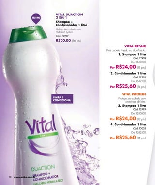 VITAL DUACTION
                  1LITRO    2 EM 1
                            Shampoo +
                            Condicionador 1 litro
                            Hidrata seu cabelo com
                            Hidrasoft System.
                            Cód. 12989
                            R$30,00 (16 pts.)
                                                                    VITAL REPAIR
                                                     Para cabelo tingido ou daniﬁcado.
                                                               1. Shampoo 1 litro
                                                                            Cód. 12994
                                                                          De R$30,00

                                                        Por   R$24,00 (13 pts.)
                                                        2. Condicionador 1 litro
                                                                            Cód. 12996
                                                                          De R$32,00

                                                        Por   R$25,60 (14 pts.)
                                                                  VITAL PROTEIN
                           LIMPA E                             Protege seu cabelo com
                           CONDICIONA
                                                                     proteínas de leite.
                                                               3. Shampoo 1 litro
                                                                            Cód. 12999
                                                                          De R$30,00

                                                        Por   R$24,00 (13 pts.)
                                                        4. Condicionador 1 litro
                                                                            Cód. 13003
                                                                          De R$32,00

                                                        Por   R$25,60 (14 pts.)




98   www.esika.com.br
 