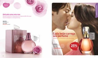 Descubra as
     fragrâncias




                                                                                                                            ESSÊNCIAS & AROMAS
     ROMÂNTICAS




Delicada como uma rosa
Você é assim! E Grazzia é a expressão da sua
feminilidade e romantismo.

GRAZZIA
Perfume 50 ml
Cód. 28488
R$ 44,00 (23 pts.)




                                                                 Cada beijo carrega                      Doce
                                                                                                         Romântica
                                                                                                         Cativantes
                                               Floral
                                               Romântica
                                               Delicadas rosas
                                                                 seu perfume                             notas de
                                                                                                         champagne
                                                                                                         com cálidos
                                               da Bulgária
                                               revelam sua
                                                                 Vivencie o romance com Aïnnara.         toques de
                                                                                                         baunilha.
                                               essência
                                               feminina.



                                                                 AÏNNARA
                                                                 Perfume 50 ml
                                                                 Cód. 22052
                                                                 De R$ 73,50
                                                                                          25%
                                                                                           DE DESCONTO
                                                                 Por R$ 55,10 (29 pts.)




18                                                                                                                     19
 