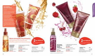 15min




                                                                                                                                                                                                                                                                            ESSÊNCIAS & AROMAS
 Um encontro                                                                                                                                      5
 com você mesma
 1. Reserve um momento do dia só
 para você.

 2. Desligue o telefone e, se quiser,
 coloque uma música calma, que
 ajude você a relaxar.

 3. Tome um banho longo e                                                                                                                                                                                                                                      6
 aproveite para esfoliar o corpo com
 o sabonete líquido.

 4. Após o banho, aplique o creme
 corporal com suaves massagens,
 suavizando e umectando sua pele.

 5. Termine refrescando seu corpo
 com a colônia e desfrute a deliciosa
 fragrância que ela deixou na sua
 pele!


 1                                                                                                                                  4
                                                                              3




                                         2



                    Doces sensações de primavera
                    Que gostoso! Um banho que
                    envolve a pele com doces aromas!
                                                                                      2       por R$30,60
                                                                                    Válido para qualquer combinação
                                                                                                                                                                                                                            2       por R$30,60
                                                                                                                                                                                                                          Válido para qualquer combinação
                                                                                    de creme e sabonete das páginas                                                                                                       de creme e sabonete das páginas
                                                                                    28 e 29*. (16 pts.)                                                                                                                   28 e 29*. (16 pts.)
                                                                                                                                                          DELICISSIMA               5. Sabonete líquido esfoliante
                    DELICISSIMA              2. Sabonete líquido esfoliante                                                                                                         corporal 140 ml
                                                                                                                                                          FANTASIA DE
                    SUEÑOS DE                corporal 140 ml                                                                                                                        Cód. 12823
                                                                                                                                                          FRUTAS
                    CARAMELO                 Cód. 12721                           Sueños de Caramelo                2 por
                                                                                                                                                          VERMELHAS                 R$ 23,50 (12 pts.)                 Fantasia de Frutas                  2 por
                    1. Colônia               R$ 23,50 (12 pts.)                Creme corporal                       Cód. 97930                                                                                         Vermelhas
                                                                                                                                                          4. Colônia refrescante    6. Creme corporal 140 g           Creme corporal
                    refrescante 120 ml       3. Creme corporal 140 ml          Sabonete esfoliante                  Cód. 97931
                                                                                                                                                          120 ml
                                                                                                                                                                                                                                                           Cód. 97933
                                                                                                                                                                                    Cód. 12822                        Sabonete esfoliante                  Cód. 97932
                    Cód. 12717               Cód. 12720
                                                                              *Para pedir a promoção, escolha dois códigos da                             Cód. 13001                                                 *Para pedir a promoção, escolha dois códigos da
                    R$ 21,50 (11 pts.)       R$ 23,50 (12 pts.)               tabela. Caso queira levar dois produtos iguais,                                                       R$ 23,50 (12 pts.)               tabela. Caso queira levar dois produtos iguais,
                                                                              marque o código duas vezes.                                                 R$ 21,50 (11 pts.)                                         marque o código duas vezes.

                                                                                                                                 Produto não comestível, apenas para uso externo.

28                                                                                                                                                                                                                                                                     29
 