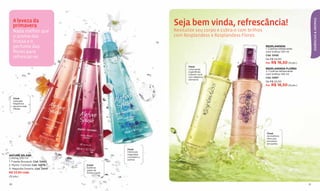 A leveza da
                                                                       Seja bem vinda, refrescância!




                                                                                                                                                  ESSÊNCIAS & AROMAS
     primavera
     Nada melhor que             1              2
                                                      3
                                                                       Revitalize seu corpo e cubra-o com brilhos
     o aroma das                                                       com Resplandess e Resplandess Flores.
     frutas e o
     perfume das                                                                                                    RESPLANDESS
                                                                                                                    1. Colônia refrescante
     flores para                                                                                                    com brilhos 120 ml
                                                                                                                    Cód. 12426
     refrescar-se.                                                                            1                     De R$ 22,00
                                                                                                     2              Por R$ 16,50 (9 pts.)
                                                                              Floral
                                                                              Lima verde                            RESPLANDESS FLORES
                                                                              e gardênias                           2. Colônia refrescante
                                                                              cobrem você                           com brilhos 120 ml
                                                                              com alegria e                         Cód. 12997
                                                                              otimismo.
                                                                                                                    De R$ 22,00
                                                                                                                    Por R$ 16,50 (9 pts.)




     Floral
     Delicada
     fragrância
     de amorosas
     frésias.




                                                                                                                     Floral
                                                                                                                     Aromáticos
                                                                                                                     lírios que
                                                                                                                     envolvem
                                                                                                                     em sonho.

                                                          Floral
                                                          Deliciosas
NATURE SPLASH                                             magnólias
Colônia 200 ml                                            convidam a
                                                          sonhar.
1. Freesia Bouquet, Cód. 12400
2. Mystic Cocktail, Cód. 10679       Frutal
3. Magnolia Dreams, Cód. 12414       Exóticas
                                     gotas de
R$ 23,50 cada                        lichia e romã.
(12 pts.)


30                                                                                                                                           31
 