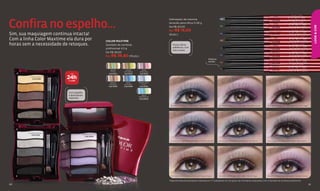 PLATA




Confira no espelho...
                                                                                                                                                                                                                       RADIANTE
                                                                                               Delineador de máxima                                                                                                    Cód.11034
                                                                                               duração para olhos 0,28 g                                                                                                VERDE
                                                                                                                                                                                                                        OTOÑO




                                                                                                                                                                                                                                                                            LOOK & COR
                                                                                               De R$ 20,00                                                                                                             Cód.11035

                                                                                               Por R$ 15,00
Sim, sua maquiagem continua intacta!
                                                                                                                                                                                                                      AZUL ZAFIRO
                                                                                               (8 pts.)                                                                                                                Cód.11033


Com a linha Color Maxtime ela dura por                   COLOR MAXTIME
                                                                                                                                                                                                                         ORO
                                                                                                                                                                                                                       GLAMOUR
                                                                                                                                                                                                                       Cód.11038
horas sem a necessidade de retoques.                     Quinteto de sombras                      Possui ótima                                                                                                          NEGRO
                                                         profissional 4,5 g                       aderência, com                                                                                                        ÉBANO
                                                                                                                                                                                                                       Cód.11030
                                                                                                  traço suave.
                                                         De R$ 49,00                                                                                                                                                   MORADO

                                                         Por R$ 36,80 (19 pts.)
                                                                                                                                                                                                                      PROFUNDO
                                                                                                                                                                                                                       Cód.11039
                                                                                                                                              Sistema                                                                  MARRÓN
                                                                                                                                              retrátil.                                                                VIBRANTE
                                                                                                                                                                                                                       Cód.11036
                                                                                                                                                                                                                       MARRÓN
                                                                                                                                                                                                                       NOGAL
                                                            WOOD        SIERRA        ROSE                                                                                                                             Cód.11031
                                                            STYLE      COLORING     PROLONG
                            ATÉ                            Cód.13104   Cód.13102   Cód.13100
          ORO MAGNETIC
            Cód.13096     24h
                           DE COR*
                                                            MOCCA       AZUL       MOONLIGHT
                                                           FASHION     MYSTERY       STYLE
                                                          Cód.13092    Cód.13089   Cód.13094


                           Com espelho
                           e aplicadores                                              AQUA
                                                                                   PERMANENT
                           especiais.                                              Cód.09559



                                                                                                Quinteto azul mistery e Delineador negro ebano            Quinteto purple artistic e Delineador morado profundo   Quinteto oro magnetic e Delineador marrón nogal




         GLAMOUR BLACK
           Cód.13106                   PURPLE ARTISTIC
                                           Cód.13098

                                                                                                Quinteto moonlight style e Delineador morado profundo     Quinteto aqua permanent e Delineador azul zafiro        Quinteto glamour black e Delineador negro ebano




                                                                                                Quinteto mocca fashion e Delineador negro ebano           Quinteto wood style e Delineador marrón nogal           Quinteto rose prolong e Delineador morado profundo

                                                                                               *Segundo teste de percepção realizado por 77 avaliadores em um grupo de voluntárias maquiadas com o Quinteto de sombras profissional.
60                                                                                                                                                                                                                                                                     61
 