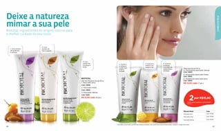 Deixe a natureza




                                                                                                                                                                                                                                            CABELO & PELE
mimar a sua pele
Biototal, ingredientes de origem natural para
o melhor cuidado do seu rosto.


                        2. Com
     1. Com extrato     extrato de
     de amêndoa         kiwi e papaia.
     e uchuva.




                                                 3. Com
                                                 extrato de                                                                  5. Suaviza e                  6. Suaviza
                                                                                4. Puriﬁca
                                                 morango e                                                                   esfolia com                   e hidrata
                                                                                e refresca
                                                 limão.                                                                      aveia e mel.                  com leite de
                                                                                a pele com                                                                                                   Máscara facial 50 g
                                                                                argila e                                                                   amêndoas e
                                                                                                                                                           pêssego.                          4. Purificante para pele oleosa
                                                                                hortelã.                                                                                                     Cód. 12853
                                                                                                                                                                                             5. Amaciante para pele mista
                                                                                                                                                                                             Cód. 12852
                                                BIOTOTAL                                                                                                                                     6. Hidratante para pele seca
                                                Gel de limpeza facial 90 g                                                                                                                   Cód. 12854
                                                1. Para pele seca                                                                                                                            R$ 12,00 cada (7 pts.)
                                                Cód. 12849
                                                2. Para pele mista
                                                Cód. 12850
                                                3. Para pele oleosa



                                                                                                                                                                                                       2
                                                Cód. 12851
                                                R$ 15,50 cada (8 pts.)                                                                                                                                           por R$15,60
                                                                                                                                                                                                    Válido para qualquer combinação*
                                                                                                                                                                                                    (8 pts.)




                                                                                                                                                                                             Máscara facial                  2 por
                                                                                                                                                                                             Para pele seca                  Cód. 97936

                                                                                                                                                                                              Para pele mista                Cód. 97934

                                                                                                                                                                                              Para pele oleosa               Cód. 97935


                                                                             *Para pedir a promoção, escolha dois códigos da tabela. Caso queira levar dois produtos iguais, marque o código duas vezes.
66                                                                                                                                                                                                                                     67
 