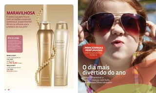MARAVILHOSA
     É como sua pele ficará
     com as loções corporais
     luminosas. Experimente!
     Atraia os olhares para
     a beleza da sua pele!



      Dica de amiga
      Você pode passar as
      loções por todo o corpo,
      mas dê atenção especial
      aos ombros, braços,
      pernas e decote. Esse é
      o toque ﬁnal para o seu      PRINCESINHAS
      look de festa!
                                   PERFUMADAS
                                   Colônias para meninas
     PEARL & SOFT                        na pág. 75
     Loção corporal 210 ml
     Cód. 13067
     De R$ 21,00
     Por R$ 16,80 (9 pts.)



                                 O dia mais
     GOLD & SOFT
     Loção luminosa 210 ml
     Cód. 13063
     R$ 21,00 (11 pts.)

                                 divertido do ano
                                 Vamos comemorar o
                                 Dia das Crianças com tudo
                                 que os nossos filhos merecem!

70                                                               71
 