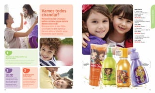 Vamos todos
                                                                                                                                 MINI CHICS




                                                                                                                                                                  CRIANÇAS & BEBÊS
                                                                                                                                 1. Tina e Lisa
                                                                                                                                 Gel com cristais para o

                                                          cirandar?                                                              cabelo 100 ml
                                                                                                                                 Cód. 12985
                                                                                                                                 R$ 14,00 (8 pts.)
                                                          Nesse Dia das Crianças                                                 2. Tina Dance
                                                          solte a criança que existe                                             Desembaraçador mágico
                                                                                                                                 200 ml
                                                          dentro de você!                                                        Cód. 12981
                                                          Brinque com o seu filho.                                               R$ 15,50 (8 pts.)
                                                          Divirtam-se em família!                                                3. Lisa Cool
                                                                                                                                 Shampoo 2 em 1 - 200 ml
                                                          Ele vai adorar dividir esse                                            Cód. 13010

                                                          momento com vocês!                                                     R$ 11,00 (6 pts.)
                                                                                                                                 4. Candy Sweet
                                                                                                                                 Loção para o corpo com
                                                                                                                                 cristais 120 ml
                                                                                                                                 Cód. 12983
                                                                                                                                 R$ 17,50 (9 pts.)
                                                                                                      2. Deixa o
                                                                                                      cabelo fácil
                                                                                                      de pentear.



                                                                                                                     3. Cabelo
     1                                                                                                               macio e
                                                                                                                     sedoso em
                                                                                                                     um passo.
 Brinque no chão, molhe-se,
 suje as mãos
 Participe das brincadeiras junto com seu ﬁlho. Nesse
 dia tudo é permitido! Role na grama, pinte com as
 mãos, molhe e suje a roupa. Relaxe e aproveite!                                        1. O melhor                                           4. Deixa a
                                                                                        look para o                                           pele macia e
                                                                                        cabelo.                                               perfumada.



     2                            3
 Faça algo                      O que faz seu
 diferente                      ﬁlho feliz?
 Surpreenda seu ﬁlho            Para esse dia ser
 com algo novo! Leve-o          inesquecível para todos
 para um lugar que ele          é fundamental saber o
 nunca visitou, dê um           que ele gosta de fazer.
 doce que ele nunca             Converse com ele e
 experimentou. Inove!           planeje-se!


72                                                                                                                                                           73
 