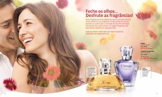 Feche os olhos…
    Desfrute as fragrâncias!
    Uma fragrância pode alegrá-la, fazer com que você se
    sinta romântica ou elegante. Pode provocar em seu
    marido ou namorado a vontade de dar-lhe um beijo.
    Um aroma faz você sonhar e é capaz de gravar em
    sua mente momentos inesquecíveis.
    Tudo ao nosso redor tem um cheiro especial.
    Descubra-os e aproveite-os!



                                                           XIANA
                                                           Colônia 50 ml
                                                           Cód. 25138
                                                           R$ 74,00 (38 pts.)
                                                           L'IMAGE DIAMONDS
                                                           Perfume 50 ml
                                                           Cód. 00761
                                                           De R$ 71,00
                                                           Por R$ 53,30 (28 pts.)




     Doce Elegante                                           Floral
     Anuncie a sua                                           Elegante
     chegada com                                             Deslumbrante
     uma requintada                                          combinação
     fusão de                                                de rosa da
     orquídea negra                                          Bulgária e
     e pêssego.                                              gardênias.




6                                                                               7
 