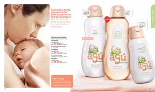 Ele ainda é muito




                                                                                                           CRIANÇAS & BEBÊS
                                              1. Suave e                 2. Limpa e
     pequenininho                             refrescante
                                              fragrância
                                                                         amacia a
                                                                         pele e
     para aproveitar o                        natural.                   o cabelo.

     Dia das Crianças?
     Não se preocupe,                                          1 LITRO

     tudo o que ele quer                                                              3. Suaviza a
     é o seu carinho e                                                                pele do bebê.
                                                                                      Ideal para
     dedicação.                                                                       massagens
                                                                                      diárias.




     AGÚ MÁXIMO CUIDADO
     1. Colônia sem álcool 1 litro            de 0 a 6 meses
     Cód. 26249
     De R$ 69,00
     Por R$ 51,80 (27 pts.)
     2. Shampoo para cabelo
     e corpo 1 litro
     Cód. 00872
     De R$ 53,50
     Por R$ 40,10 (21 pts.)
     3. Creme corporal
     umectação 24 horas 450 g
     Cód. 12977
     De R$ 36,00
     Por R$ 27,00 (14 pts.)




       Dica de amiga
       O primeiro Dia das Crianças com o
       seu ﬁlho é inesquecível! Estimule-o,
       fale com ele. Mesmo sem entendê-
       la, o bebê adorará ouvir a sua voz.

78                                                                                                    79
 