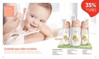 Dica de amiga
     Os produtos menores
                                                                                                                                          35%
                                                                                                                                            SUA OFERTA
     são ideais para carregar
     na bolsa do bebê. Assim
                                                                                                                                               ESTRELA
     você nunca será pega
     desprevenida e sempre
     poderá cuidar do seu
     ﬁlho como ele merece.
                                                                                                                 2. Suaviza a
                                                                                                                 pele do bebê.
                                                                                                                 Ideal para
                                                                                                                 massagens
                                                                                          1. Suave e                                      3. Limpa
                                                                                          refrescante            diárias.                 e amacia
                                                                                          fragrância                                      a pele e o
                                                                                          natural.                                        cabelo.




                                                                        de 0 a 6 meses




     Cuidado que cabe na bolsa                                  AGÚ MÁXIMO CUIDADO                      2. Creme corporal
                                                                                                        umectação 24 horas 250 g
                                                                                                                                   3. Shampoo para cabelo e
                                                                                                                                   corpo 250 ml
     Não importa onde vocês passarão o Dia das Crianças,        1. Colônia sem álcool 250 ml
                                                                Cód. 04650
                                                                                                        Cód. 12973                 Cód. 12969

     Agú estará com você, ajudando-a a cuidar do seu pequeno.   De R$ 27,50
                                                                                                        De R$ 26,50                De R$ 19,50
                                                                                                        Por R$ 17,20 (9 pts.)      Por R$ 12,70 (7 pts.)
                                                                Por R$ 17,90 (10 pts.)


80                                                                                                                                                            81
 