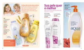 A diversão ainda não acabou
                                              O Dia das Crianças chegou ao                       Sua pele quer                                      AQUA LOTION
                                                                                                                                                    PELE LISA



                                                                                                 o melhor
                                                                                                                                                    Loção corporal
                                                                                                                                                    hidratante 1 litro
                                              fim, já é hora do banho e ele                                                                         Cód. 13054
                                              não quer parar de brincar?                                                                            R$ 36,00 (19 pts.)
                                              Simples! Leve a diversão para                      Que tal ter uma pele tão delicada
                                              o banheiro!                                        quanto as rosas?                                      Ajuda a
                                                                                                                                                       combater a
                                                                                                 MULTI ACCIÓN          2. Loção de beleza              aparência de
                                                                                                                       para o corpo 400 ml             casca de laranja
                                                                                                 1. Creme de beleza                                    da pele. Com
                                                                  2. Fortalece                   para as mãos 140 g    Cód. 10465                      extrato de
                                                                  o cabelo do
                                                                  bebê.                          Cód. 10499            R$ 23,50 (12 pts.)              coral e algas.

                                                                                                 R$ 15,50 (8 pts.)
     AGÚ
     1. Talco com amido
     de milho 500 g
     Cód. 13101                                                                                    1. Hidrata,
                                                                                                   nutre, amacia,
     R$ 36,00                                                                                      protege e
     (19 pts.)                                                                                     revitaliza a pele
                                                                                                   das mãos; além
     2. Shampoo                                                                                    de fortalecer
     com mel                                                                                       as unhas.
     e trigo 450 ml
     Cód. 13095
     R$ 34,00
     (18 pts.)
     3. Shampoo com
     flores de camomila
     e óleos de
     algodão 450 ml
     Cód. 13099
     R$ 34,00
     (18 pts.)

                  1. Mantém a
                  pele do bebê
                  macia e fresca.


                                                                                                                                    2. Hidrata,
                                                                                                                                    nutre,
       Dica de amiga                                                                                                                revitaliza,
                                                                                                                                    amacia,
       Deixe o seu ﬁlho se divertir! Não se                                                                                         protege e
                                                                                 3. Amacia e
       preocupe se ele quer brincar com                                          dá brilho ao                                       proporciona
       algo que vai sujá-lo todinho.                                             cabelo claro.                                      ﬁrmeza à pele
       Agú está aqui para ajudar você!                                                                                              de todo o
                                                de 7 a 24 meses                                                                     corpo.



82                                                                                                                                                                        83
 
