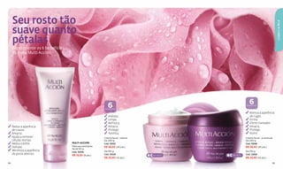 Seu rosto tão




                                                                                                                                        CABELO & PELE
     suave quanto
     pétalas
     Experimente os 6 benefícios
     da linha Multi Acción.




                                                           6                                                   6
                                                                                                             BENEFÍCIOS

                                                         BENEFÍCIOS

                                                                                                               Atenua a aparência
                                                           Hidrata.                                            de rugas.
                                                           Limpa.                                              Firma.
                                                           Refresca.                                           Efeito clareador.
     Reduz a aparência                                     Amacia.                                             Amacia.
     de cravos.                                            Protege.                                            Protege.
     Amacia.                                               Tonifica.                                           Nutre.
     Ajuda a remover                                    Creme facial - beleza                               Creme facial - juventude
     células mortas.                                    De 240 g                                            De 240 g
     Reduz o bilho.                MULTI ACCIÓN         Cód. 10532                                          Cód. 10538
     Hidrata.                      Máscara esfoliante   R$ 38,50 (20 pts.)                                  R$ 38,50 (20 pts.)
                                   facial 90 g
     Minimiza a aparência          Cód. 10539           De 150 g                                            De 150 g
     de poros abertos.             R$ 15,50 (8 pts.)    Cód. 10529              DIA · NOITE   DIA · NOITE   Cód. 12859
                                                        R$ 25,50 (14 pts.)                                  R$ 25,50 (14 pts.)

84                                                                                                                                 85
 
