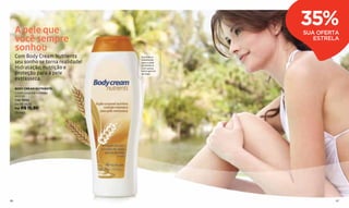 A pele que
                                                   35%
                                                   SUA OFERTA
     você sempre                                      ESTRELA
     sonhou
     Com Body Cream Nutrients        Nutrição e
                                     hidratação
     seu sonho se torna realidade!   para a pele
                                     extrasseca.
     Hidratação, nutrição e          Com aveia,
                                     mel e germe
     proteção para a pele            de trigo.

     extrasseca.
     BODY CREAM NUTRIENTS
     Loção corporal nutritiva
     400 ml
     Cód. 13062
     De R$ 24,50
     Por R$ 15,90
     (9 pts.)




86                                                          87
 