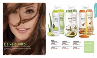 Cabelo oleoso:                       Cabelo seco:                         Cabelo




                                                                                                                                                                            CABELO & PELE
                                                                com aloe vera                        com abacate                          normal: com
                                                                e limão.                             e coco.                              mel e aveia.

                                                                                    2                                    4
                                                                                                                              5
                                                                                                                                                                   6
                                                    1                                   3




                                                   BRISA
                                                   Cabelo oleoso                 Cabelo seco                    Cabelo normal
                                                   1. Shampoo 400 ml             3. Shampoo 400 ml              5. Shampoo 400 ml


     Deixe-o solto!
     Dê ao seu cabelo todo o cuidado que ele
                                                   Cód. 13019
                                                   R$ 11,00 (6 pts.)
                                                   2. Condicionador 400 ml
                                                                                 Cód. 13015
                                                                                 R$ 11,00 (6 pts.)
                                                                                 4. Condicionador 400 ml
                                                                                                                Cód. 13011
                                                                                                                R$ 11,00 (6 pts.)
                                                                                                                6. Condicionador 400 ml
                                                                                                                                              Dica de amiga
                                                                                                                                              Cada tipo de cabelo
                                                                                                                                              necessita de um cuidado
                                                                                                                                              especial. Para manter
                                                   Cód. 13023                    Cód. 13026                     Cód. 13030
                                                                                                                                              a beleza e o brilho dos
     necessita e tire proveito da beleza natural   R$ 13,50 (7 pts.)             R$ 13,50 (7 pts.)              R$ 13,50 (7 pts.)             ﬁos é essencial usar o
     dos seus fios!                                                                                                                           produto indicado para o
                                                                                                                                              seu tipo de cabelo.




88                                                                                                                                                                     89
 