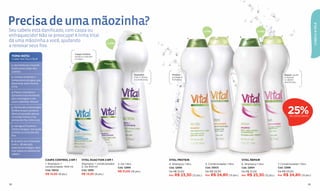 Precisa de uma mãozinha?




                                                                                                                                                                                                                                                CABELO & PELE
Seu cabelo está danificado, com caspa ou                                                                           3
                                                                                                                                                       1 LITRO                                      1 LITRO

enfraquecido? Não se preocupe! A linha Vital                                                                                                 4
                                                                                                                                                                          5        6                               7

dá uma mãozinha a você, ajudando                                                    1 LITRO
a renovar seus fios.
                                                          Caspa Control:
 TOMA NOTA:                                               ajuda a controlar
 Cuidar dos ﬁos é fácil!                                  a caspa.
                                                                              2

 1. Aproveite seu ritual de
                                                      1
 banho para cuidar dos
 cabelos.
                                                                                                              Duaction:         Protein:                                                                               Repair: ajuda
 2. Comece testando a                                                                                         2 em 1, limpa     protege e                                                                              a reparar
 temperatura da água, que                                                                                     e condiciona.     fortalece.                                                                             o cabelo
                                                                                                                                                                                                                       daniﬁcado.
 deve estar entre morna
 e fria.

 3. Passe o shampoo e
 aproveite esse momento
 para massagear o seu
 couro cabeludo. Relaxe!



                                                                                                                                                                                                                         25%
 4. Na hora do condicionador,
 lembre-se que o produto
 deve ser passado apenas
 no comprimento e nas                                                                                                                                                                                                      DE DESCONTO
 pontas dos fios. Evite a raiz.

 5. Use água fria para o
 último enxágue. Isso ajuda
 a fechar as cutículas dos
 ﬁos.

 6. Se você usa o shampoo
 2 em 1, dê atenção
 especial ao enxágue, para
 tirar todos os resíduos do
 cabelo.

                                  CASPA CONTROL 2 EM 1          VITAL DUACTION 2 EM 1                                         VITAL PROTEIN                                            VITAL REPAIR
                                  1. Shampoo +                  Shampoo + condicionador       3. De 1 litro                   4. Shampoo 1 litro        5. Condicionador 1 litro       6. Shampoo 1 litro       7. Condicionador 1 litro
                                  condicionador 400 ml          2. De 400 ml                  Cód. 12989                      Cód. 12999                Cód. 13003                     Cód. 12994               Cód. 12996
                                  Cód. 13005                    Cód. 12991
                                                                                              R$ 31,00 (16 pts.)              De R$ 31,00               De R$ 33,00                    De R$ 31,00              De R$ 33,00
                                  R$ 14,50 (8 pts.)             R$ 14,50 (8 pts.)                                             Por R$ 23,30 (12 pts.)    Por R$ 24,80 (13 pts.)         Por R$ 23,30 (12 pts.)   Por R$ 24,80 (13 pts.)


92                                                                                                                                                                                                                                         93
 