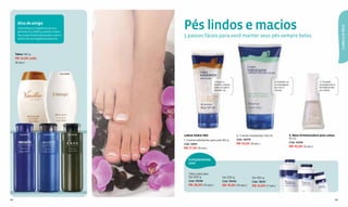 Dica de amiga
                                                               Pés lindos e macios




                                                                                                                                                                                           CABELO & PELE
       Intensiﬁque a fragrância do seu
       perfume ou colônia usando o talco.
       Seu corpo ﬁcará refrescado e com o
       cheiro da sua fragrância favorita.
                                                               3 passos fáceis para você manter seus pés sempre belos.


     Talco 140 g
     R$ 14,50 cada
     (8 pts.)


                    Cód.12420               Cód.12808



                                                                                       1. Após o                                       2. Hidrate-os                    3. Finalize
                                                                                       banho, seque                                    e massageie-                     protegendo e
                                                                                       bem os pés e                                    os com o                         fortalecendo
                                                                                       esfolie-os.                                     creme.                           as unhas.




        Cód.12378               Cód.12379          Cód.08754
                                                               LINHA PARA PÉS                             2. Creme hidratante 150 ml               3. Base fortalecedora para unhas
                                                                                                          Cód. 13079                               10 ml
                                                               1. Creme esfoliante para pés 90 g
                                                                                                                                                   Cód. 12428
                                                               Cód. 12841                                 R$ 14,50 (8 pts.)
                                                                                                                                                   R$ 10,00 (6 pts.)
                                                               R$ 17,50 (9 pts.)


                                                                  Complemente
                                                                  com:


                                                                  Talco para pés
                                                                  De 500 g                   De 230 g                  De 100 g
                                                                  Cód. 13046                 Cód. 13042                Cód. 13041
                                                                  R$ 28,50 (15 pts.)         R$ 19,50 (10 pts.)        R$ 12,00 (7 pts.)



94                                                                                                                                                                                    95
 