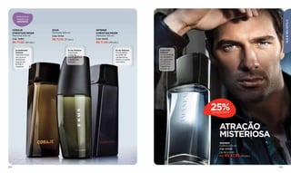 Descubra as
         fragrâncias




                                                                                                                                            ELE & SEU ESTILO
         SEDUTORAS


      CORAJE               EXUS                          INTENSE
      CHRISTIAN MEIER      Perfume 100 ml                CHRISTIAN MEIER
      Perfume 100 ml       Cód. 12724                    Perfume 100 ml
      Cód. 12962           R$ 71,00 (37 pts.)            Cód. 12405
      R$ 77,00 (40 pts.)                                 R$ 77,00 (40 pts.)

        Amadeirado                      Ervas Sedutor                   Ervas Sedutor    Especiado
        Sedutor                         Vigorosas                       Envolventes      Sedutor
        Intensas notas                  notas de                        acordes de       A intensidade
        de couro e                      couro, lavanda                  cardamomo,       do sândalo e
        sedutores                       e essências                     tabaco e cedro   do cashmere
        toques de                       cítricas.                       vermelho.        combinam-
        âmbar e                                                                          se em uma
        madeira.                                                                         fragrância
                                                                                         irresistível.




                                                                                                         25%
                                                                                                         DE DESCONTO




                                                                                                             ATRAÇÃO
                                                                                                             MISTERIOSA
                                                                                                             IMÁNEM
                                                                                                             Colônia 100 ml
                                                                                                             Cód. 00023
                                                                                                             De R$ 63,00
                                                                                                             Por R$ 47,30 (25 pts.)



102                                                                                                                                   103
 