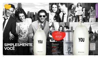 Descubra as




                                                                          ESSÊNCIAS & AROMAS
      fragrâncias
         ATIVAS




                                     Kit You
                               Colônia You 100 ml +
                             desodorante roll-on You*

                                  POR APENAS
                                R$35,60
                                 Preço normal R$48,50
                                     Cód. 97880
                                       (19 pts.)




      SIMPLESMENTE
                     YOU
                     Fragrância unissex                 Cítrica Ativa
                     Colônia 50 ml                      Espontâneas
                                                        notas cítricas
                     Cód. 11400                         de limão e



      VOCÊ
                     R$ 30,00 (16 pts.)                 mandarina
                                                        no seu
                     Colônia 100 ml                     ponto mais
                                                        refrescante.
                     Cód. 11370
                     R$ 42,50 (22 pts.)
                     *Para comprar o desodorante
                     roll-on separadamente veja a
                     página 25.



110                                                                 111
 