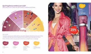 ESSÊNCIAS & AROMAS
                                                                                                                                                                                    Descubra as
  Qual fragrância combina com você?                                                                                                                                                 fragrâncias
                                                                                                                                                                                       ATIVAS
  Descubra com o leque de perfumes e colônias de Ésika.
                                                                                                                                                                                 VIVENSA
                                                                                                     SEN                                                                         Perfume 50 ml
                                          A                                                             SUA
                                       TIC                                                                 L
                                                                                                                                                                                 Cód. 25304
                                    MÂN                                                         7
                                                                                                                                                                                 De R$ 71,00
                                  RO    4
                                                                                                               8
                                                                                                                                                                                 Por R$ 53,30
                                                                                                                                                                                 (28 pts.)
                                                                6                      9

                                                                                                             10




                                                                                                                                     L
                         FL




                                                                                                                                   RA
                                           5
                           O




                                                                                                                                  O
                            RA




                                                                                                                                FL
                              L




                                                                                                                       CE
                                    DO




                                                                                                                      O
                                      CE




                                                                                                                     D
       E




                                                                                                                                                   AT
     NT




                                           FR




                                                                                                                 L
                                                                                11




                                                                                                                A
            2




                                             UT




                                                                                                              UT




                                                                                                                                                     IVA
   GA




                                                                                           12
                                               A




                                                                                                            FR
                                                L




                                                    ES




                                                                                                                         14
ELE




                                                      PE




                                                                                                        O




                                                                                                                                          13
                                                                                                       D
                                                        CI




                                                                                                      A
                                                          A




                                                                                                    CI
                                                           DO




                                                                                                  PE
                                                                                                ES
                     3




                                                                                            A
                                                                    CÍ




                                                                                          IC
                                                                      TR




                                                                                        TR
                                                                        IC
       1




                                                                                                                                 15
                                                                                      CÍ




                                                                                                    16
                                                                          A




   FLORAL       DOCE       FRUTAL     ESPECIADO       CÍTRICA                                   CÍTRICA      ESPECIADO        FRUTAL      DOCE    FLORAL
                                                                                                                                                           25%
                                                                                                                                                           DE DESCONTO



  Use-o assim:
  • Encontre o grupo que melhor define o seu estilo: Elegante, Romântica, Sensual ou Ativa.                                                                      Doce Ativa
  • Escolha o seu tipo favorito de fragrância: Floral, Doce, Frutal, Especiado ou Cítrica.                                                                       Modernas
                                                                                                                                                                 notas de
  Esses símbolos serão o seu guia para encontrar as fragrâncias no catálogo:                                                                                     baunilha
                                                                                                                                                                 e ciclame
                                                                                                                                                                 realçam o seu
                                                                                                                                                                 esplendor.


       fragrâncias                         fragrâncias                               fragrâncias                                fragrâncias
        ELEGANTES                          ROMÂNTICAS                                  SENSUAIS                                    ATIVAS



  1. L’image                           4. Grazzia                             7. Grazzia Paradise                        13. Vivensa
  2. L’image Diamonds                  5. Vanilla Scent                       8. Vehemence para Ela                      14. Momentos Vibrantes
  3. Xiana                             6. Aïnnara                             9. Danzzía                                 15. Momentos Libertad
                                                                              10. Fascinante                             16. You
                                                                              11. Jadiss
                                                                              12. Secret Musk


  12
 