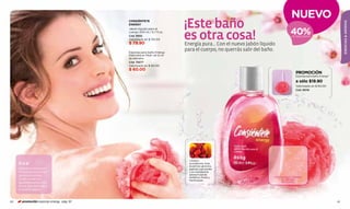 NUEVO
                                          CONSIÉNTETE

                                                                        ¡Este baño




                                                                                                                                                                ESENCIAS & AROMAS
                                          ENERGY


                                                                                                                            40%
                                          Jabón líquido para el
                                          cuerpo 200 ml / 6,7 fl.oz.
                                          Cód. 11692
                                          Valorizado en $ 135.00
                                          $ 79.90
                                                                        es otra cosa!
                                                                        Energía pura... Con el nuevo Jabón líquido
                                                                                                                             DE DESCUENTO




                                          Esponja para baño Energy
                                                                        para el cuerpo, no querrás salir del baño.
                                          Elaborada en Mesh, de 12 cm
                                          de diámetro
                                          Cód. 75077
                                          Valorizado en $ 60.00
                                          $ 60.00
                                                                                                                               PROMOCIÓN
                                                                                                                               Esponja para baño Energy*

                                                                                                                               a sólo $19.90
                                                                                                                               Valorizado en $ 60.00
                                                                                                                               Cód. 95118




                                                                          Limpia y
     Sí o sí                                                              acondiciona toda
                                                                          la piel con glicerina,
     Bañarse es renovarse...                                              agentes suavizantes
     Y la esponja en la mejor                                             y un revitalizante
     ayuda para exfoliar                                                  aroma frutal de
                                                                          duraznos, fresas y                     FROTA AQUÍ Y SIENTE
     tu piel y sentir una                                                 frambuesas..                               EL AROMA
     agradable caricia en la                                                                                         EN TU PIEL
     ducha. ¡Haz la prueba y
     no podrás dejarla!



60     promoción esponja energy pág. 61                                                                                                                    61
 