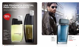UNA FRAGANCIA ESPECIAL
     PARA CADA MOMENTO




                                                                                                                           ÉL & ÉL
     Seductor y moderno...
     ¿porqué no tener las dos?.                            Herbal
                                                           Seductor
                                                           Viriles notas
                                                           de cuero,
                                                           lavanda y
                                                           esencias
                                                           cítricas.


        35%
        DE DESCUENTO
                                       Herbal
                                       Moderno
                                       Originales
                                       notas de hojas
                                       de menta,
                                       fresca lavanda,
                                       ciprés y vetiver.




     CARDIGAN
     Cologne atomiseur
     100 ml / 3,4 fl.oz.
     Cód. 28043
     Valorizado en $ 365.00
     $ 234.90
     EXUS
     Cologne atomiseur
     100 ml / 3,4 fl.oz.                                                                     HIGHWAY
                                                                           Maderoso          Cologne atomiseur
     Cód. 28392                                                            Moderno           100 ml / 3,4 fl.oz.
     Valorizado en $ 455.00                                                Audaces notas
                                                                                             Cód. 07624
     $ 339.90                                                              de musk,
                                                                           tonka y vetiver   Valorizado en $ 350.00
                                                                           invitan a vivir
                                                                           intensamente.
                                                                                             $ 259.90




82        promoción Special pág. 136                                                                                  83
 