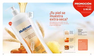 PROMOCIÓN
                                                                                                Multicrem Nutrients
                                                                                                             a sólo
                                                                                                                  $ 99.90
                               ¿Tu piel se
                                                                                                         Por la compra de cualquier produc-
                Máxima                                                                                   to de Tratamiento de la pág. 88 a la
                                                                                                           111. no incluye otras promociones.
                hidratación,
                revitaliza,



                               muestra
                protege y
                suaviza la
                piel extra-
                seca.



                               extra-seca?
                               ¡Recupera la suavidad con los
      1 LITRO                  beneficios de la avena, la miel y
                               el germen de trigo.


                                                                                                 MULTICREM
                                                                         Avena, con              Nutrients
                                                                         nutrientes              Loción corporal nutritiva
                                                                         esenciales              1 litro / 33,7 fl. oz.
                                                                         para la piel.
                                                                                                 Cód. 01052
                                                                                                 Valorizado en $ 265.00



                                                                         Miel, aporta
                                                                         hidratación
                                                                         de manera
                                                                         natural.
                                                                                                   SÍ o SÍ
                                                                                                   Codos y rodillas son
                                                                                                   las zonas que mayor
                                                                                                   sequedad muestran.
                                                                                                   Redobla tus esfuerzos!!!
                                                                         Germen de
                                                                         trigo, nutre y            Aplícate ahí la crema al
                                                                         revitaliza                inicio y al ﬁnal. Sí, hazlo
                                                                                                   dos veces para mejores
                                                                                                   resultados.


                                                       - Promoción válida hasta agotar stock.

102                                                                                                                                      103
 