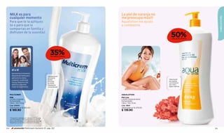 MILK es para                                                         La piel de naranja no




                                                                                                                            CABELLO & PIEL
      cualquier momento                                                    me preocupa más!!!
      Para que te la apliques                                              Aqualotion me ayuda
      tú o para que la                                                     a combatirla.
      compartas en familia y

                                                                                                      50%
      disfruten de la suavidad
                                                                                                       DE DESCUENTO




                                                           35%
                                                            DE DESCUENTO




         SÍ o SÍ
         Aprovecha el momento
         después del baño para                          Hidrata la piel
         aplicarte tu crema                             de toda la
                                                        familia:                                    Alisa la piel
         corporal. La piel está                                                                     de naranja
                                                        24 horas
         fresca, los poros más                                                                      con extracto
                                                        de 100%
         abiertos y absorbe                             hidratación                                 de coral y
         mejor el tratamiento.                          comprobada.*                                algas marinas.




      MULTICREM                                                            AQUALOTION
      Milk                                                                 Piel Lisa
      Loción corporal                                                      Loción corporal extra
      humectante                                                           humectante
      1 litro / 33,7 fl.oz.                                                1 litro / 33,7 fl.oz.
      Cód. 00840                                                           Cód. 19841
      Valorizado en $ 265.00                                               Valorizado en $ 279.00
      $ 169.90                                                             $ 139.90

      * Evaluación realizada en Loboratorios Belcorp
      con 25 hombres y 25 mujeres entre los 18 a 25
      años y 35 a 50 años, y en Laboratorios Claim de
      Argentina, con 20 niños entre los 6 a 12 años.



104         promoción Multicream Nutrients 1lt pág. 102                                                               105
 