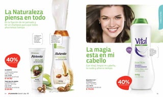 La Naturaleza




                                                                                                                                                         CABELLO & PIEL
piensa en todo
En la fijación de mi peinado y
en un shampoo para que todos
ahorremos tiempo.


                                      1. Hidratación,    2. Brinda
                                      suavidad y         elasticidad y brillo
                                      brillo, con aloe   con almendras
                                      vera, karité       y fortalece la
                                      y nuez de          ﬁbra capilar con
                                      macadamia.         germen de trigo.




                                                                                La magia                                1 LITRO
                                                                                                                                  Limpia y
                                                                                                                                  acondiciona
                                                                                                                                  a la vez, para



                                                                                esta en mi
                                                                                                                                  un resultado
                                                                                                                                  efectivo y
                                                                                                                                  rápido.



  40% DE DESCUENTO                                                              cabello
                                                                                Con Vital, limpio mi cabello,
                                                                                lo cuido y ahorro tiempo.
ALVIENTO
1. Crema para peinar
100 g / 3,5 oz.
Cód. 00366
Valorizado en $ 75.00
$ 44.90

                                                                                                                40%
                                                                                Duaction 2 en 1
Todo tipo de cabello                                                            Shampoo +
2. Shampoo 2 en 1                                                               acondicionador
400 ml / 13,5 fl.oz.                                                            1 litro / 33,7 fl.oz.
                                                                                                                DE DESCUENTO
Cód. 04781                                                                      Cód. 28070
Valorizado en $ 120.00                                                          Valorizado en $ 205.00
$ 69.90                                                                         $ 119.90

114      promoción Special pág. 136                                                                                                                115
 