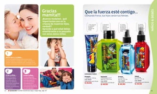 Gracias




                                                                                                                                                                                           NIÑOS & BEBÉS
                                                                                        Que la fuerza esté contigo...
                                                           mamita!!!                    Comando Force, tus hijos serán tus héroes.
                                                           ¡Buenos modales!.. qué
                                                           importantes son en la
                                                           crianza de nuestros hijos,         1. Gel, para que      2. Shampoo,             3. Colonia,                4. Colonia,
                                                           verdad??                           tu pequeño
                                                                                              tenga el
                                                                                                                    máxima
                                                                                                                    espuma que
                                                                                                                                            un huracán
                                                                                                                                            de frescura
                                                                                                                                                                       refrescante
                                                                                                                                                                       aroma que
                                                           Aprende a qué edad debes           peinado de
                                                                                              moda.
                                                                                                                    elimina la
                                                                                                                    suciedad.
                                                                                                                                            con aroma
                                                                                                                                            a deliciosas
                                                                                                                                                                       desintegra a
                                                                                                                                                                       los Mugryx.
                                                           enseñárselos a tu pequeño                                                        frutas.


                                                           con estos datos útiles:




      1
  Entre los 2 y 3 años...
  Siendo tan pequeño debes instruirlo solo con el
  ejemplo. Empieza enseñándole a decir “por favor” y
  “gracias” mientras conversas con él. Verás que con el
  tiempo comenzará a repetir todas esas palabras y más!




      2                           3
                                                                                        COMANDO FORCE
  A los 4 años...                A los 6 años...                                                                                                                  Xplash
  Debes de empezar               En esta etapa debe                                     Paragelix                Spumatak                Aromax
                                                                                        1. Gel 80 g / 2.8 oz.    2. Shampoo 2 en 1       3. Colonia               4. Colonia
  a corregirle ciertas           aprender a disculparse,                                                                                                          120 ml / 4 fl. oz.
                                                                                        Cód. 00457               300 ml / 10.1 fl. oz.   120 ml / 4 fl. oz.
  actitudes como los             a no interrumpir y a                                                                                                             Cód. 08350
                                                                                        Valorizado en $ 75.00    Cód. 02102              Cód. 02060
  gritos, las rabietas y         usar correctamente                                                                                                               Valorizado en $ 100.00
  otras malas costumbres         los cubiertos en la                                    $ 39.90                  Valorizado en $ 95.00   Valorizado en $ 100.00
                                                                                                                                                                  $ 49.90
  propias de la edad.            mesa. Acuérdate que su                                                          $ 49.90                 $ 49.90
  Siempre con paciencia y        aprendizaje depende de
  buen humor!                    ti y de tu ejemplo!
124       promoción mochila transformer bag o magic bag pág. 131                                                                                                                           125
 