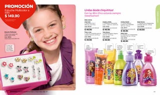 PROMOCIÓN
Estuche Multicolor a                                                                                       Lindas desde chiquititas!
sólo




                                                                                                                                                                                                                                            NIÑOS & BEBÉS
                                                                                                           Con las Mini Chics estarás siempre
$ 149.90                                                                                                   reeeefashion!
Por la compra de una                                                                                       MINI CHICS
colonia Mini Chics
                                                                                                           Lisa Cool                        Candy y Kelly                   Candy Sweet                   Rubi Divine
                                                                                                           1. Shampoo 2 en 1                3. Shampoo manzanilla           5. Loción para el             7. Colonia con chispeantes
                                                                                                           300 ml / 10,1 fl.oz.             2 en 1 - 300 ml / 9,9 fl.oz.    cuerpo con chispitas          estrellas 120 ml / 4 fl.oz.
                                                                                                           Cód. 08745                       Cód. 01432                      120 ml / 4 fl.oz.             Cód. 00109
                                                                                                           Valorizado en $ 105.00           Valorizado en $ 105.00          Cód. 28771                    Valorizado en $ 105.00
                                                                                                           $ 49.90                          $ 49.90                         Valorizado en $ 105.00        $ 49.90
Estuche Multicolor
                                                                                                                                                                            $ 49.90
                                                                                                           Tina y Lisa                      Tina Dance
7 hermosos pares de                                                                                        2. Gel con chispitas para el     4. Desenredante mágico          Kelly Tech
aretes para niñas.                                                                                         cabello 100 ml / 3,3 fl.oz.      200 ml / 6,7 fl.oz.             6. Colonia con chispeantes
                                                                                                           Cód. 15865                       Cód. 02590                      estrellas 120 ml / 4 fl.oz.
Cód. 38594
                                                                                                           Valorizado en $ 95.00            Valorizado en $ 99.00           Cód. 00112
Valorizado en $ 300.00
                                                                                                           $ 49.90                          $ 49.90                         Valorizado en $ 105.00
                                                                                                                                                                            $ 49.90

  En baño de                                                                                                 1. Pelo                               3. Su pelo         4. Deja su         5. Suaviza       6. El aroma
  oro y plata                                                                                                suave y                               brillará           pelo suave         la piel y        de las
  con esmalte                                                                                                sedoso en                             como               y fácil de         huele            chicas cool.
  de colores y                                                                                               un paso.                              nunca.             peinar.            riquísimo.
  ﬁnos cristales.                                                                                                                 2. El mejor                                                                             7. El aroma
                                                                                                                                  look para                                                                               de las chicas
                                                                                                                                  su cabello.                                                                             fashion.




                                                                  - Promoción válida hasta agotar stock.


126      promoción mochila transformer bag o magic bag pág. 131                                                                                                                                                                       127
 