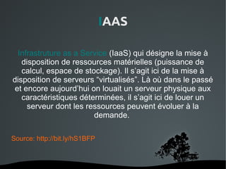 IAAS

  Infrastruture as a Service (IaaS) qui désigne la mise à
   disposition de ressources matérielles (puissance de
   calcul, espace de stockage). Il s’agit ici de la mise à
disposition de serveurs “virtualisés”. Là où dans le passé
 et encore aujourd’hui on louait un serveur physique aux
   caractéristiques déterminées, il s’agit ici de louer un
     serveur dont les ressources peuvent évoluer à la
                        demande.

Source: http://bit.ly/hS1BFP



                           
 