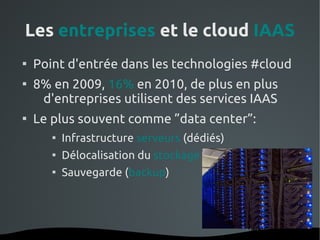 Les entreprises et le cloud IAAS

    Point d'entrée dans les technologies #cloud

    8% en 2009, 16% en 2010, de plus en plus
     d'entreprises utilisent des services IAAS

    Le plus souvent comme ”data center”:
       
               Infrastructure serveurs (dédiés)
       
               Délocalisation du stockage
       
               Sauvegarde (backup)




                             
 