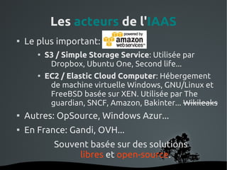 Les acteurs de l'IAAS

    Le plus important: Amazon
       
           S3 / Simple Storage Service: Utilisée par
            Dropbox, Ubuntu One, Second life...
       
           EC2 / Elastic Cloud Computer: Hébergement
            de machine virtuelle Windows, GNU/Linux et
            FreeBSD basée sur XEN. Utilisée par The
            guardian, SNCF, Amazon, Bakinter... Wikileaks

    Autres: OpSource, Windows Azur...

    En France: Gandi, OVH...
             Souvent basée sur des solutions
                  libres et open-source.
                        
 
