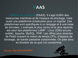 PAAS
    Platform as a Service (PAAS). Il s’agit d’offrir des
 ressources machines et de l’espace de stockage, mais
  aussi une plateforme d’exécution pour un logiciel. Ces
plateformes sont spécifiques à un langage et à une base
 de données. L’exemple le plus connu et le plus répandu
  est celui des plateformes LAMP : Linux (GNU encore
 oublié), Apache, MySQL, PHP. Les offres plus récentes
 de PaaS incluent la notion de temps CPU, d’espace de
stockage, de bande passante consommée. On paie donc
          en fonction de ce que l’on consomme.

Source: http://bit.ly/hS1BFP

                           
 
