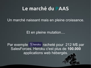 Le marché du PAAS

Un marché naissant mais en pleine croissance.


           Et en pleine mutation....


Par exemple Heroku racheté pour 212 M$ par
 SalesForces. Heroku c'est plus de 100.000
        applications web hébergés.


                  
 