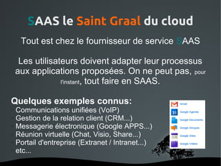 SAAS le Saint Graal du cloud
     Tout est chez le fournisseur de service SAAS

     Les utilisateurs doivent adapter leur processus
    aux applications proposées. On ne peut pas, pour
                 l'instant, tout faire en SAAS.


Quelques exemples connus:
● Communications unifiées (VoIP)
● Gestion de la relation client (CRM...)

● Messagerie électronique (Google APPS...)

● Réunion virtuelle (Chat, Visio, Share...)

● Portail d'entreprise (Extranet / Intranet...)

● etc...



                          
 